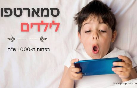 טלפון מומלץ לילדים: 5 סמארטפונים לילדים (בפחות מ-1000 ש"ח)